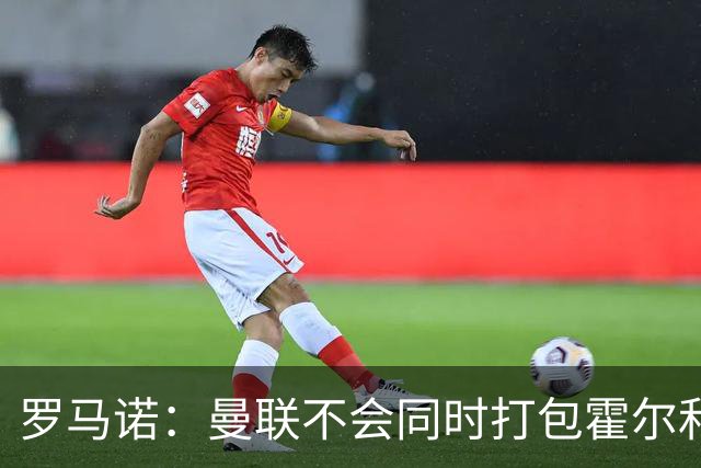 罗马诺：曼联不会同时打包霍尔和托纳利，成本或高达1.4至1.5亿欧